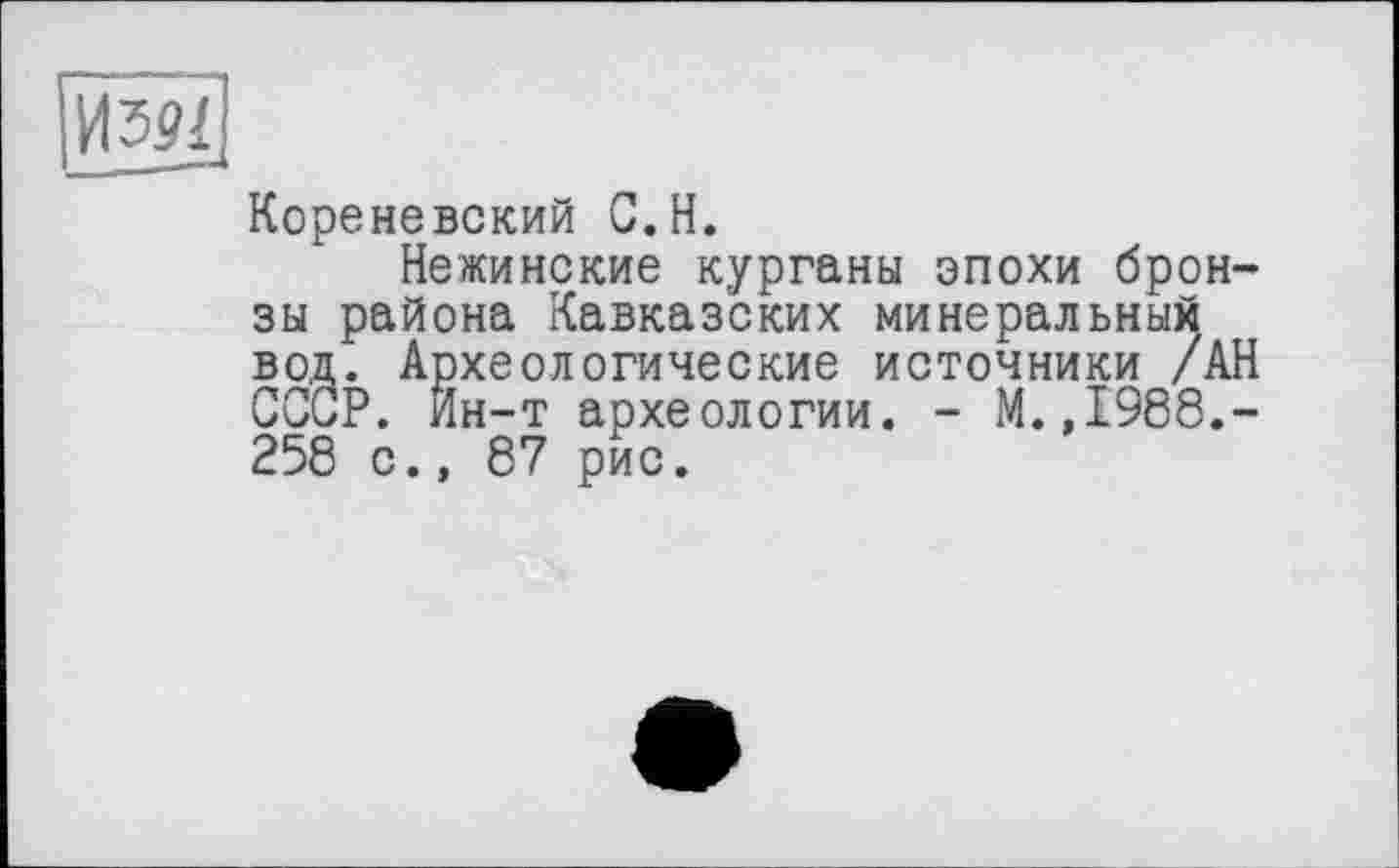 ﻿Изрї
Кореневский С.H.
Нежинские курганы эпохи бронзы района Кавказских минеральный вод. Археологические источники /АН ССиР. Йн-т археологии. - М.,1988.-258 с., 87 рис.